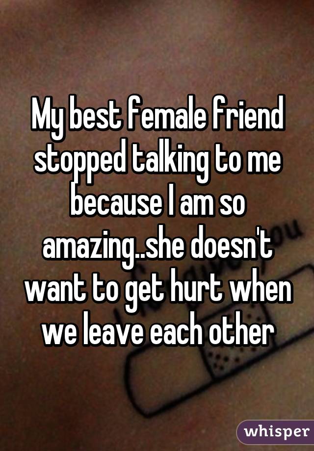 My best female friend stopped talking to me because I am so amazing..she doesn't want to get hurt when we leave each other