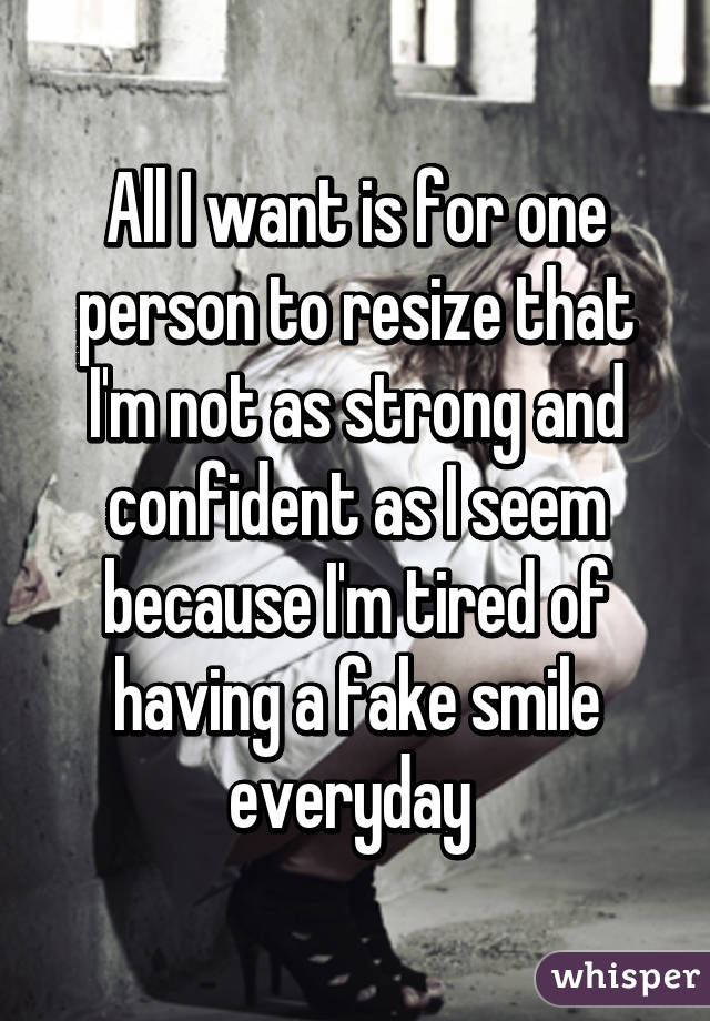 All I want is for one person to resize that I'm not as strong and confident as I seem because I'm tired of having a fake smile everyday 