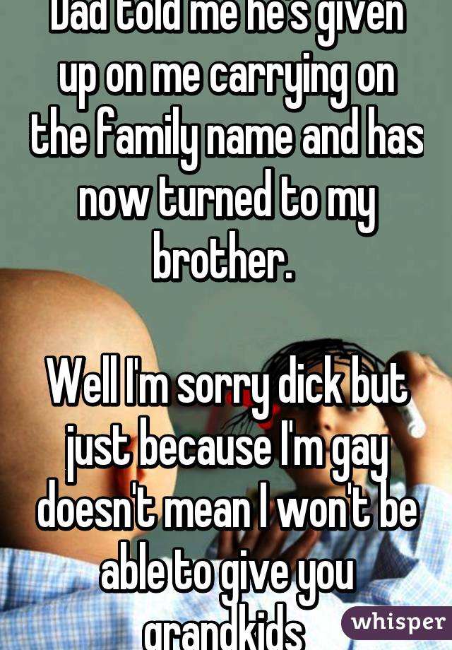 Dad told me he's given up on me carrying on the family name and has now turned to my brother. 

Well I'm sorry dick but just because I'm gay doesn't mean I won't be able to give you grandkids 