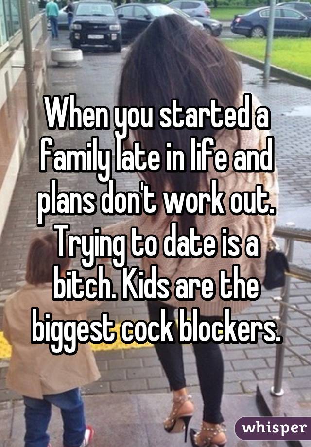 When you started a family late in life and plans don't work out. Trying to date is a bitch. Kids are the biggest cock blockers.