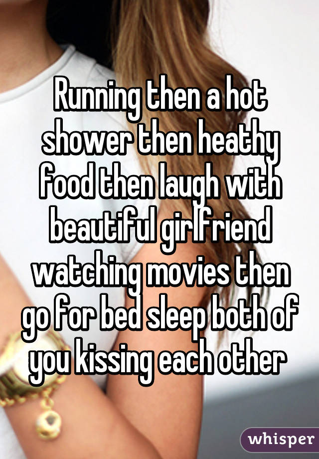 Running then a hot shower then heathy food then laugh with beautiful girlfriend watching movies then go for bed sleep both of you kissing each other 