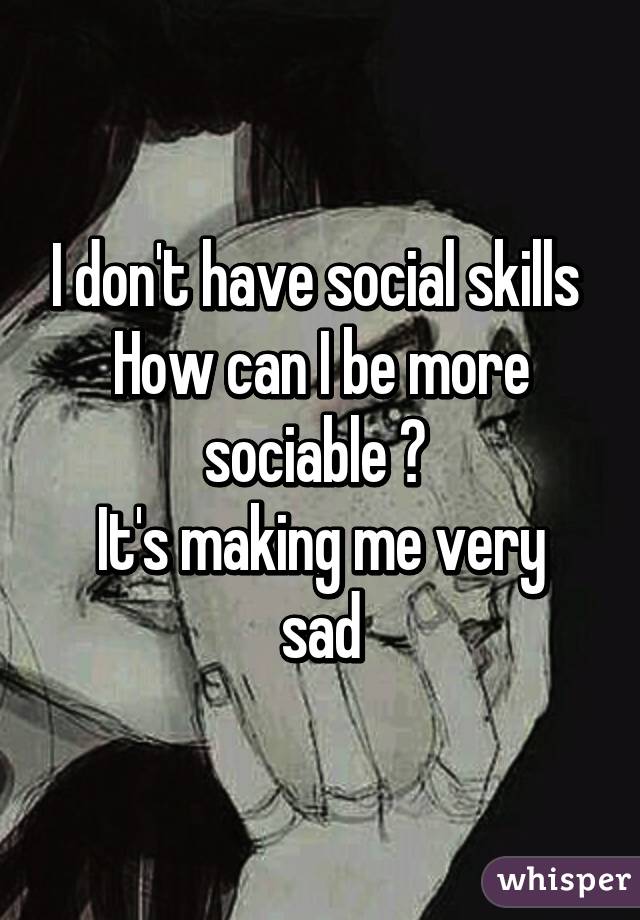 I don't have social skills 
How can I be more sociable ? 
It's making me very sad