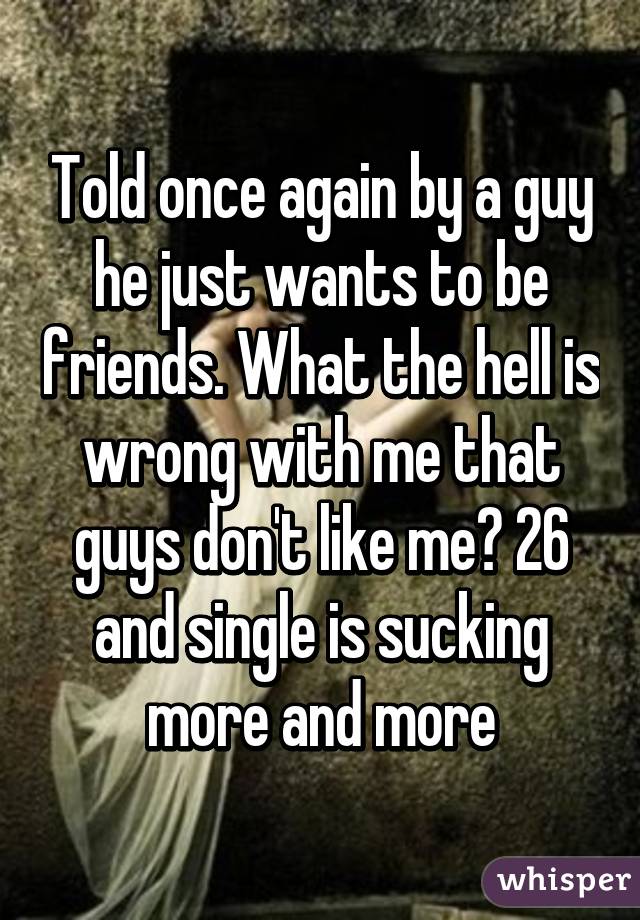 Told once again by a guy he just wants to be friends. What the hell is wrong with me that guys don't like me? 26 and single is sucking more and more