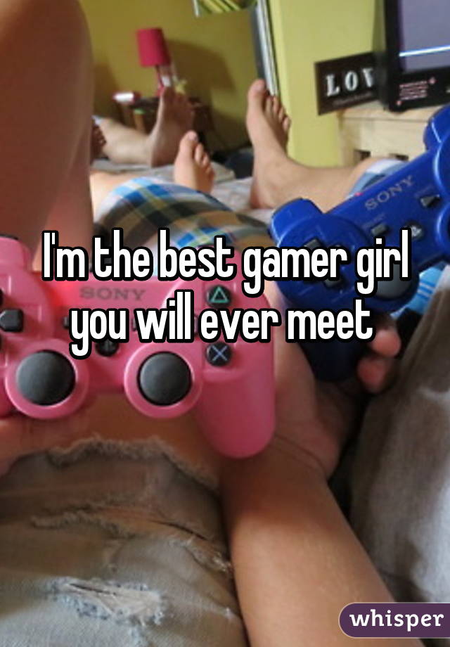 I'm the best gamer girl you will ever meet 
