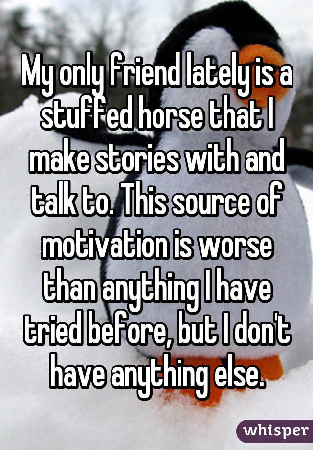 My only friend lately is a stuffed horse that I make stories with and talk to. This source of motivation is worse than anything I have tried before, but I don't have anything else.