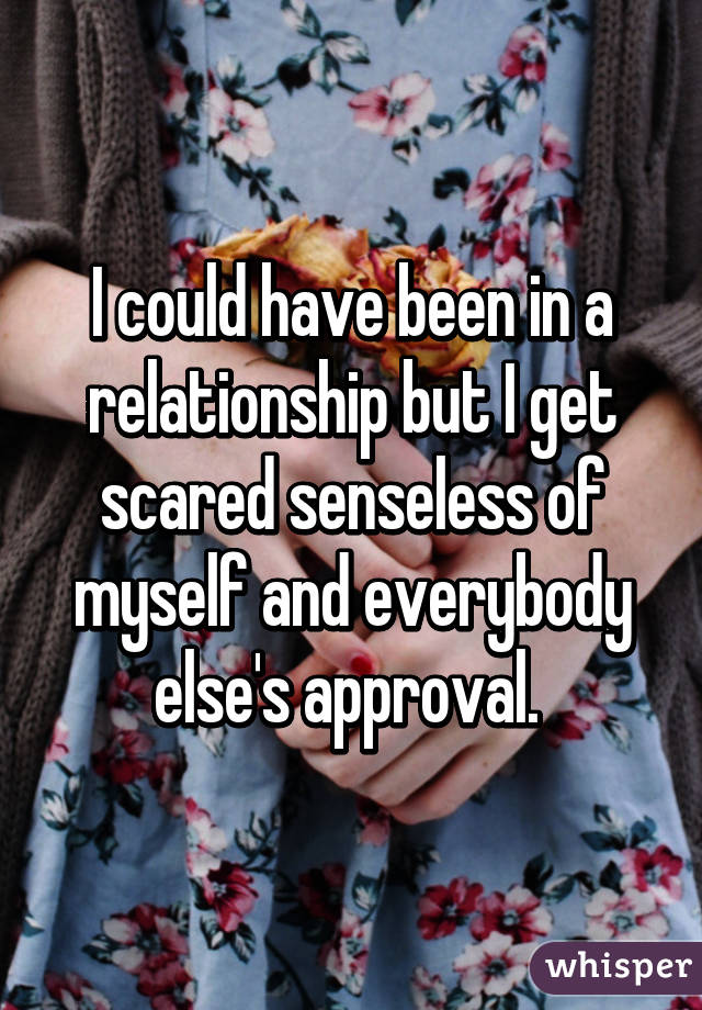 I could have been in a relationship but I get scared senseless of myself and everybody else's approval. 