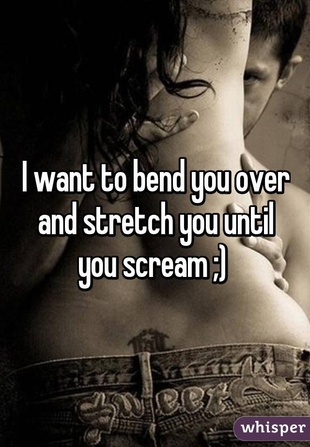 I want to bend you over and stretch you until you scream ;) 