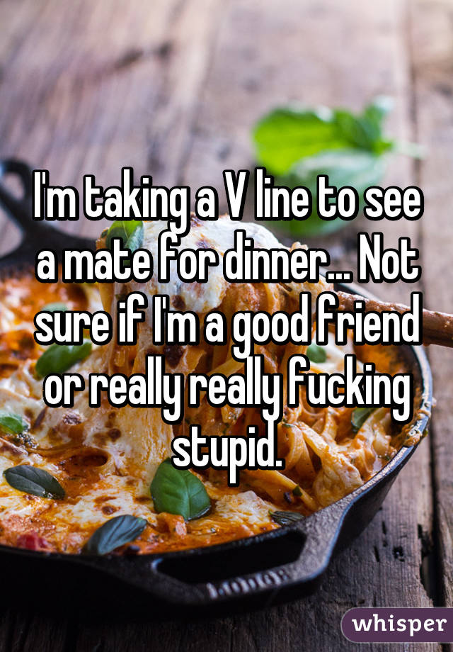 I'm taking a V line to see a mate for dinner... Not sure if I'm a good friend or really really fucking stupid.