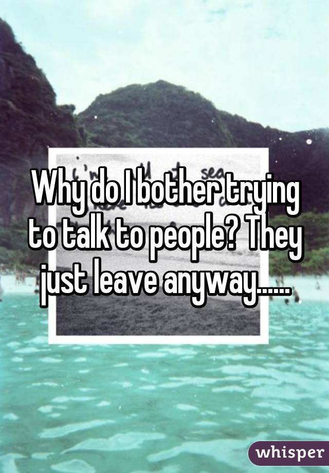 Why do I bother trying to talk to people? They just leave anyway......