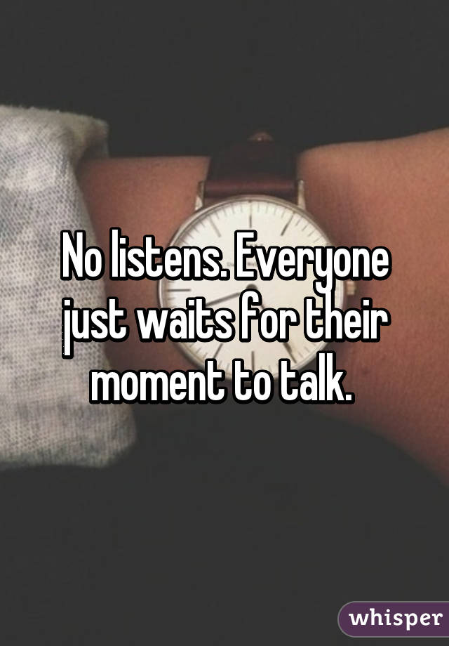 No listens. Everyone just waits for their moment to talk. 