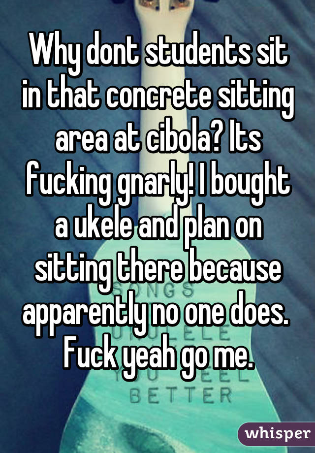 Why dont students sit in that concrete sitting area at cibola? Its fucking gnarly! I bought a ukele and plan on sitting there because apparently no one does. 
Fuck yeah go me.
