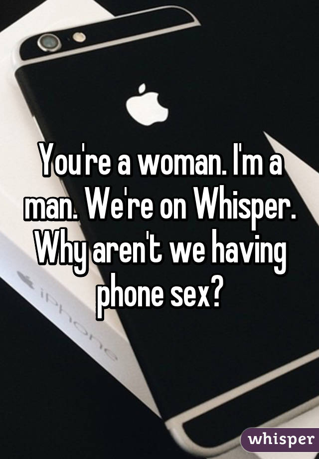 You're a woman. I'm a man. We're on Whisper. Why aren't we having phone sex?