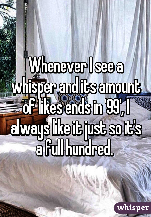 Whenever I see a whisper and its amount of likes ends in '99', I always like it just so it's a full hundred. 