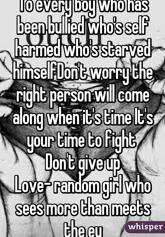 To every boy who has been bullied who's self harmed who's starved himselfDon't worry the right person will come along when it's time It's your time to fight 
Don't give up
Love- random girl who sees more than meets the ey