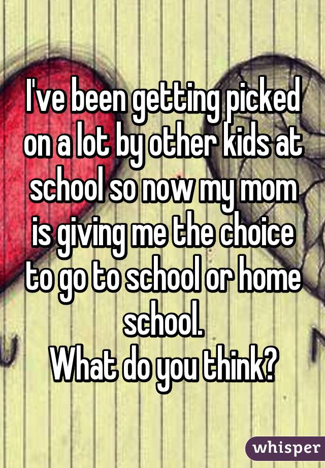 I've been getting picked on a lot by other kids at school so now my mom is giving me the choice to go to school or home school.
What do you think?