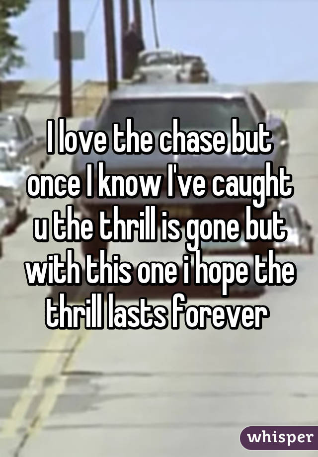 I love the chase but once I know I've caught u the thrill is gone but with this one i hope the thrill lasts forever 