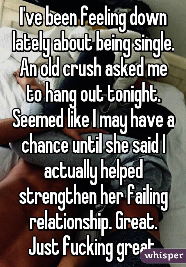 I've been feeling down lately about being single. An old crush asked me to hang out tonight. Seemed like I may have a chance until she said I actually helped strengthen her failing relationship. Great. Just fucking great.