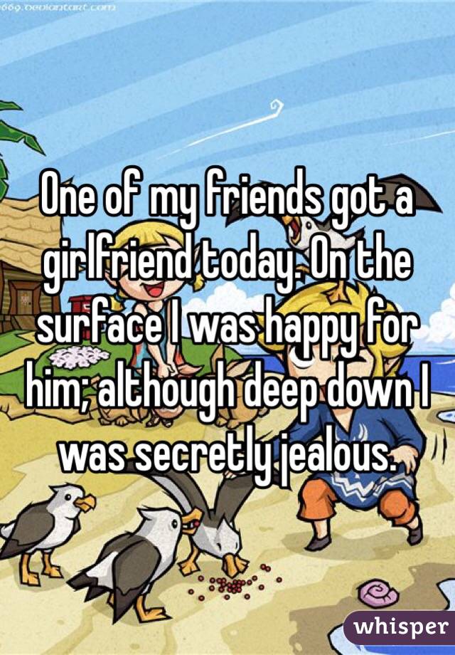 One of my friends got a girlfriend today. On the surface I was happy for him; although deep down I was secretly jealous. 