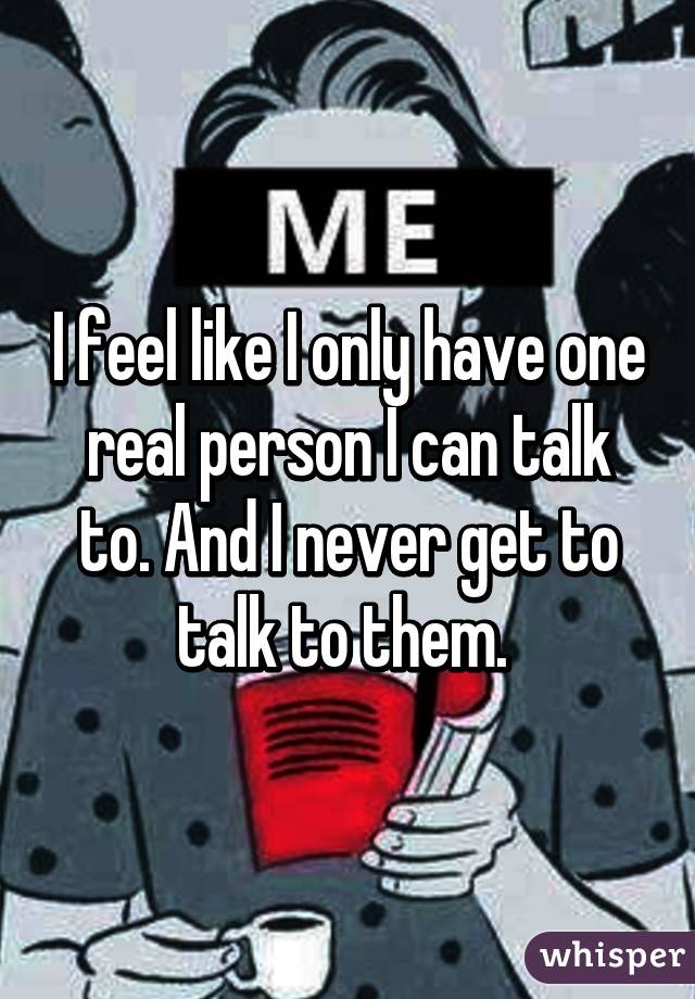 I feel like I only have one real person I can talk to. And I never get to talk to them. 