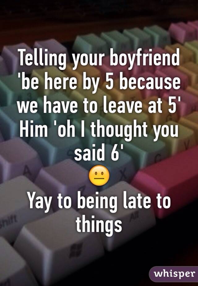 Telling your boyfriend 'be here by 5 because we have to leave at 5'
Him 'oh I thought you said 6'
😐
Yay to being late to things 