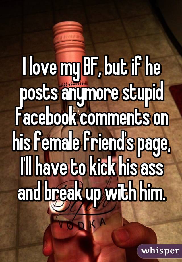 I love my BF, but if he posts anymore stupid Facebook comments on his female friend's page, I'll have to kick his ass and break up with him.