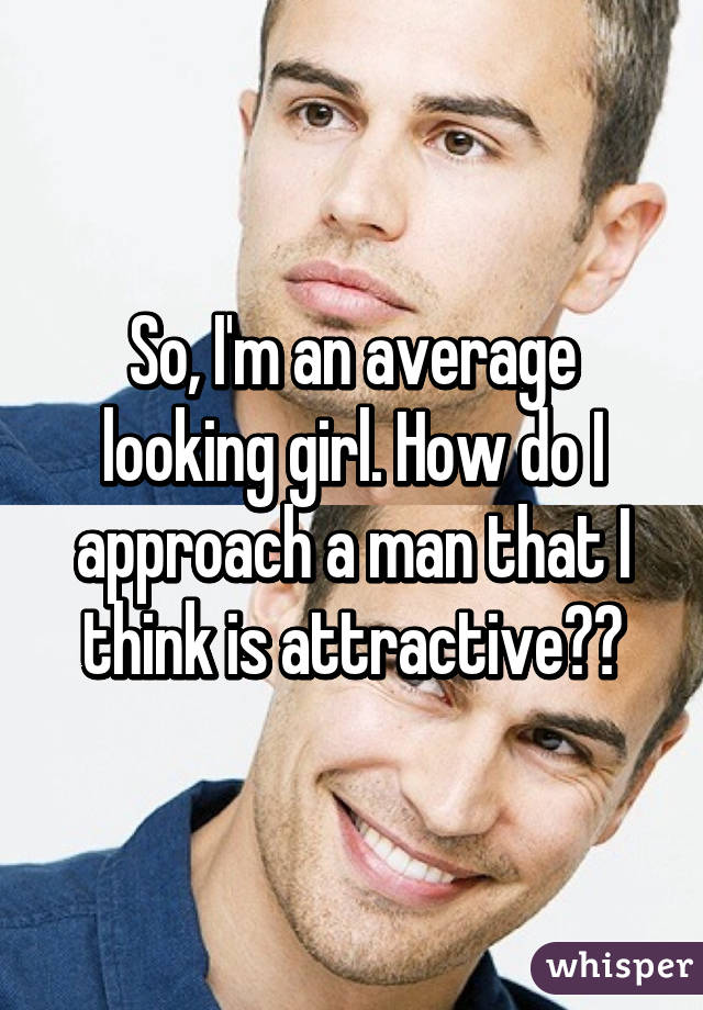 So, I'm an average looking girl. How do I approach a man that I think is attractive??