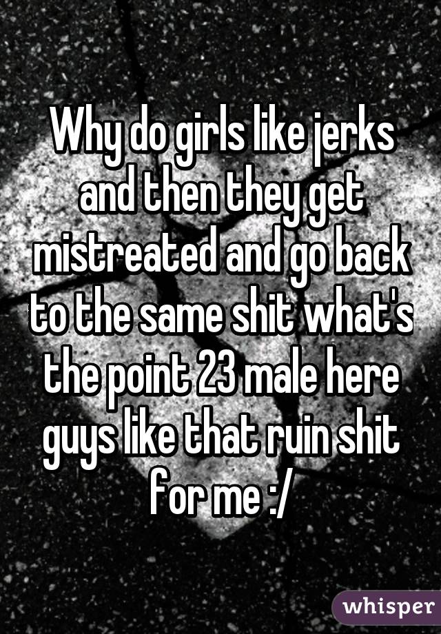 Why do girls like jerks and then they get mistreated and go back to the same shit what's the point 23 male here guys like that ruin shit for me :/