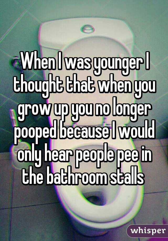 When I was younger I thought that when you grow up you no longer pooped because I would only hear people pee in the bathroom stalls 