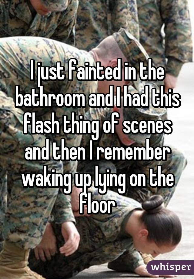 I just fainted in the bathroom and I had this flash thing of scenes and then I remember waking up lying on the floor