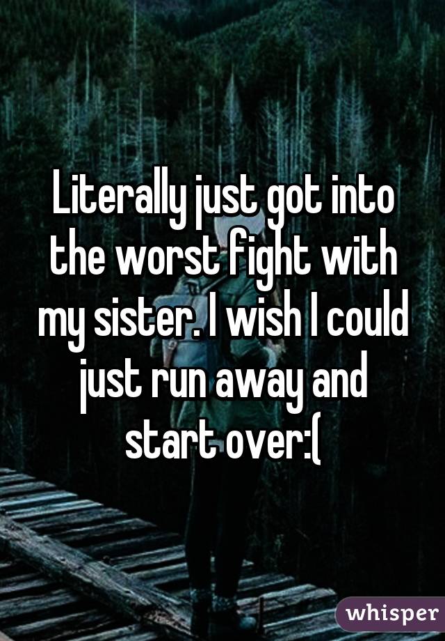 Literally just got into the worst fight with my sister. I wish I could just run away and start over:(