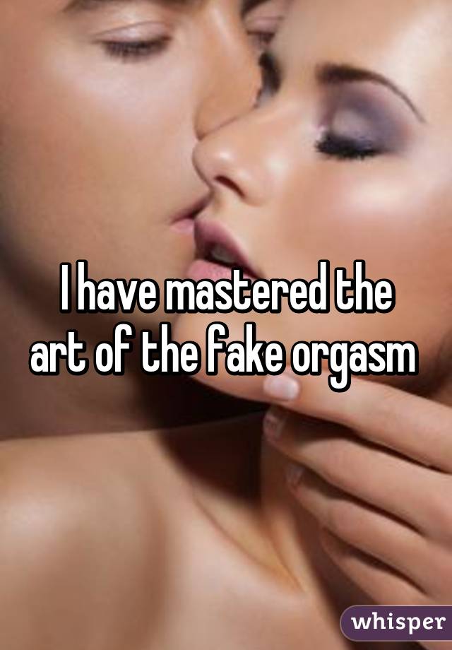 I have mastered the art of the fake orgasm 