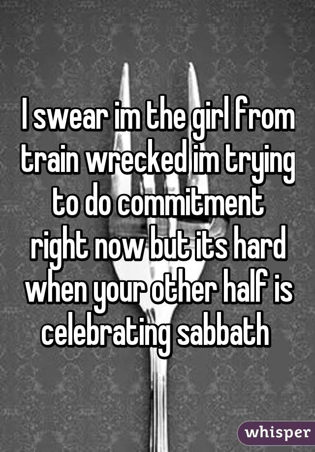 I swear im the girl from train wrecked im trying to do commitment right now but its hard when your other half is celebrating sabbath 