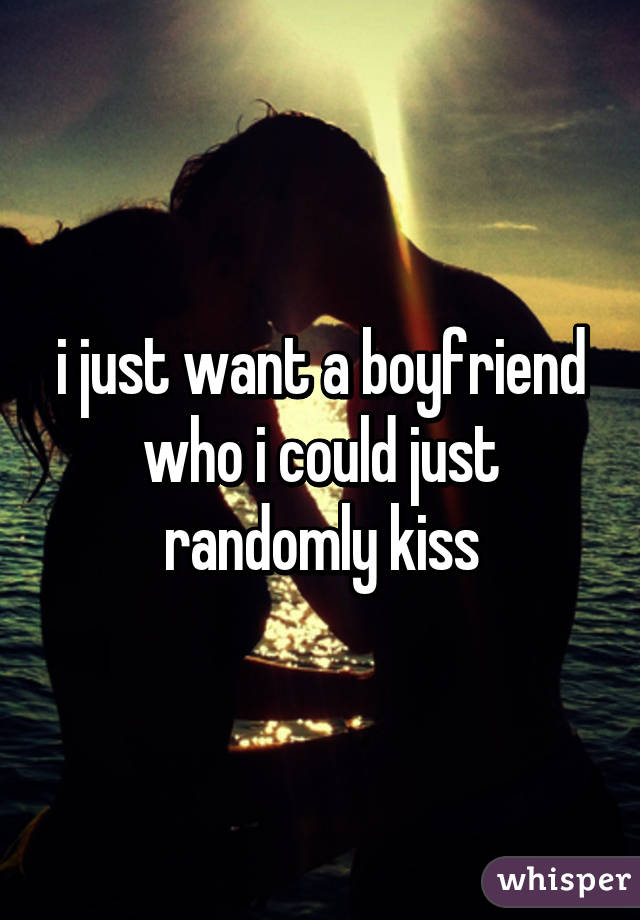 i just want a boyfriend who i could just randomly kiss