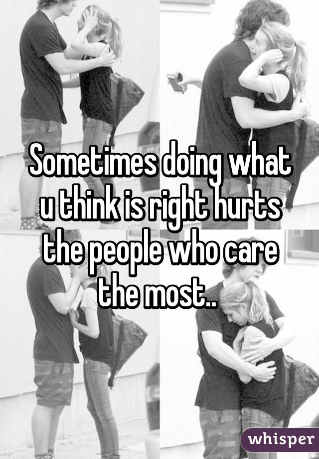 Sometimes doing what u think is right hurts the people who care the most.. 
