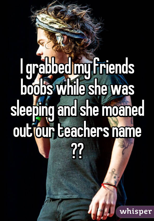 I grabbed my friends boobs while she was sleeping and she moaned out our teachers name 😷😳