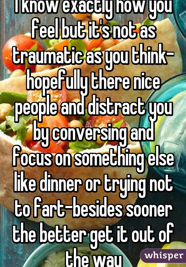 I know exactly how you feel but it's not as traumatic as you think- hopefully there nice people and distract you by conversing and focus on something else like dinner or trying not to fart-besides sooner the better get it out of the way