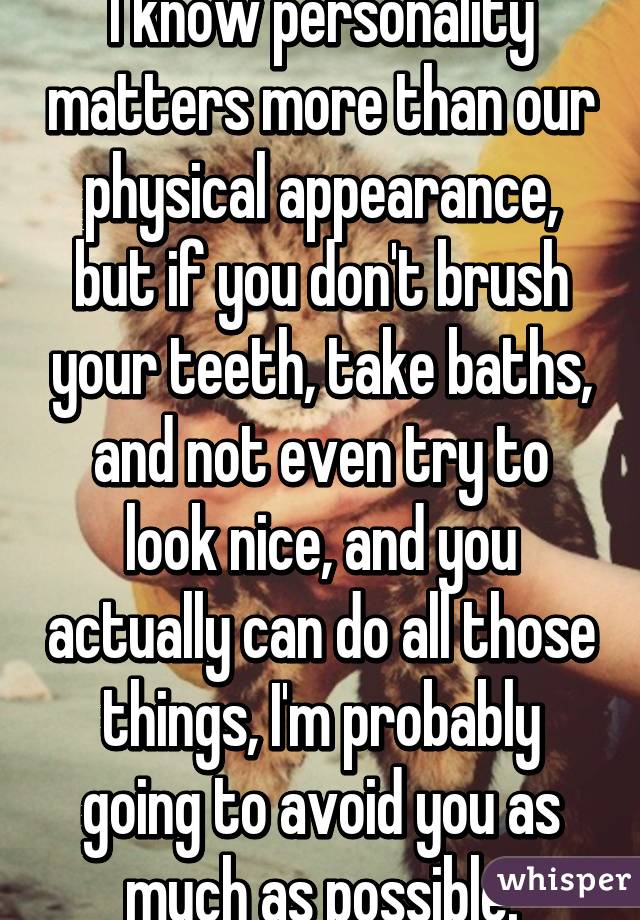 I know personality matters more than our physical appearance, but if you don't brush your teeth, take baths, and not even try to look nice, and you actually can do all those things, I'm probably going to avoid you as much as possible.