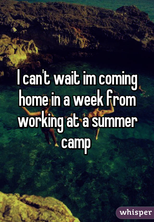 I can't wait im coming home in a week from working at a summer camp 