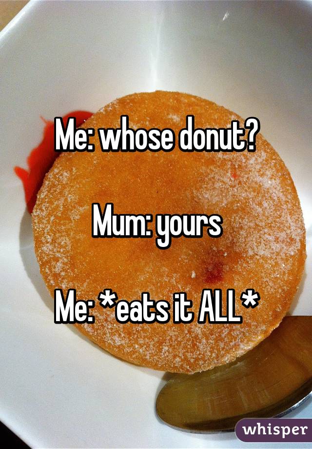 Me: whose donut?

Mum: yours

Me: *eats it ALL*