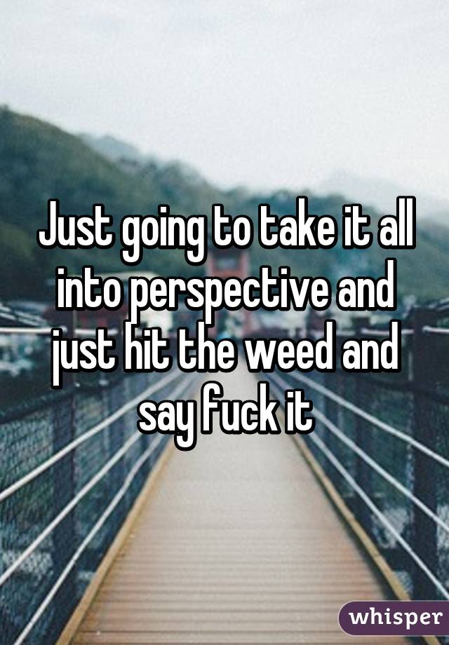 Just going to take it all into perspective and just hit the weed and say fuck it