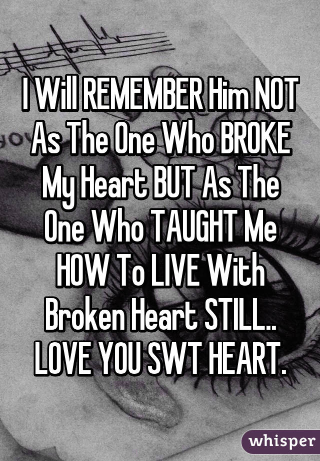 I Will REMEMBER Him NOT As The One Who BROKE My Heart BUT As The One Who TAUGHT Me HOW To LIVE With Broken Heart STILL.. LOVE YOU SWT HEART.