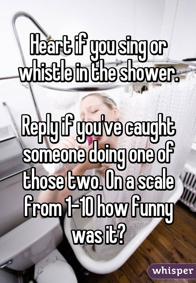 Heart if you sing or whistle in the shower.

Reply if you've caught someone doing one of those two. On a scale from 1-10 how funny was it?