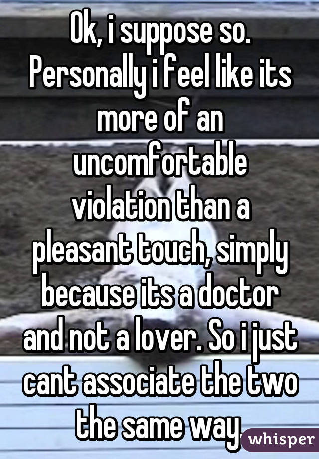 Ok, i suppose so. Personally i feel like its more of an uncomfortable violation than a pleasant touch, simply because its a doctor and not a lover. So i just cant associate the two the same way.