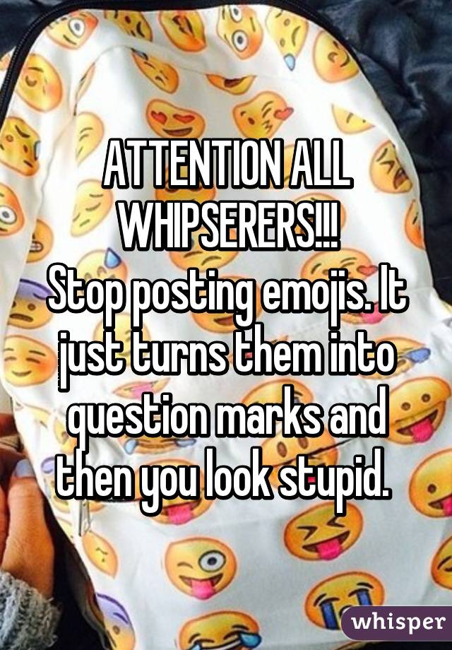 ATTENTION ALL WHIPSERERS!!!
Stop posting emojis. It just turns them into question marks and then you look stupid. 