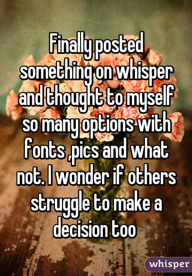 Finally posted something on whisper and thought to myself so many options with fonts ,pics and what not. I wonder if others struggle to make a decision too 