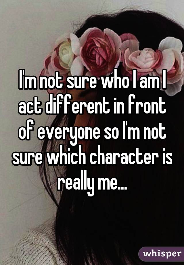 I'm not sure who I am I act different in front of everyone so I'm not sure which character is really me...