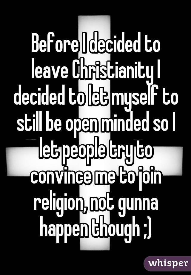 Before I decided to leave Christianity I decided to let myself to still be open minded so I let people try to convince me to join religion, not gunna happen though ;)