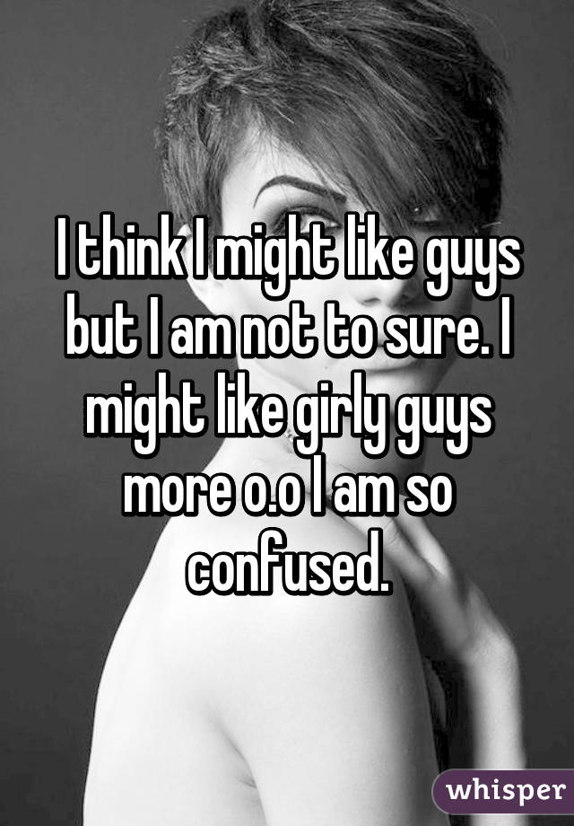 I think I might like guys but I am not to sure. I might like girly guys more o.o I am so confused.