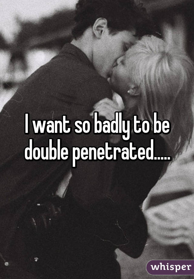 I want so badly to be double penetrated.....