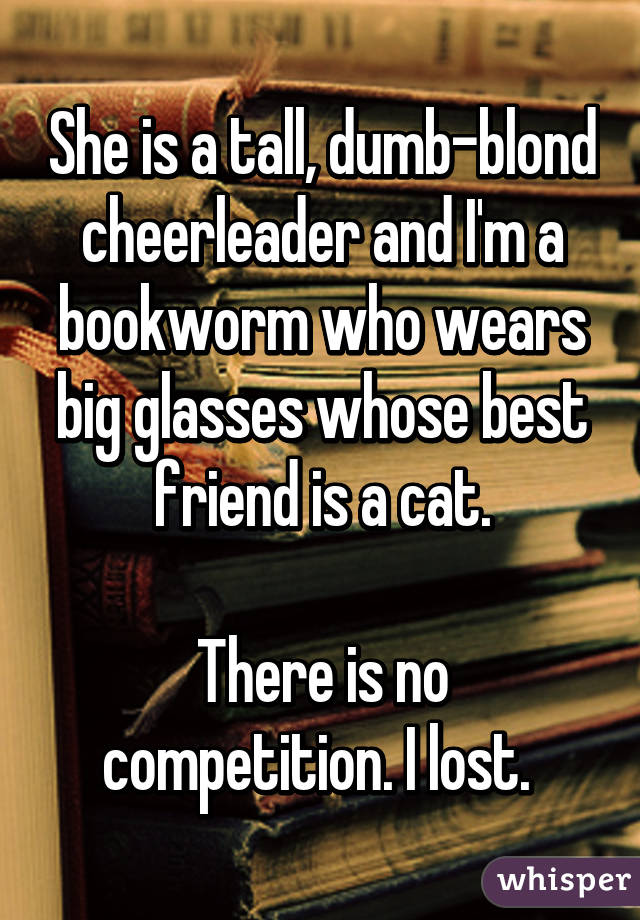 She is a tall, dumb-blond cheerleader and I'm a bookworm who wears big glasses whose best friend is a cat.

There is no competition. I lost. 